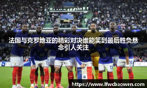 法国与克罗地亚的精彩对决谁能笑到最后胜负悬念引人关注